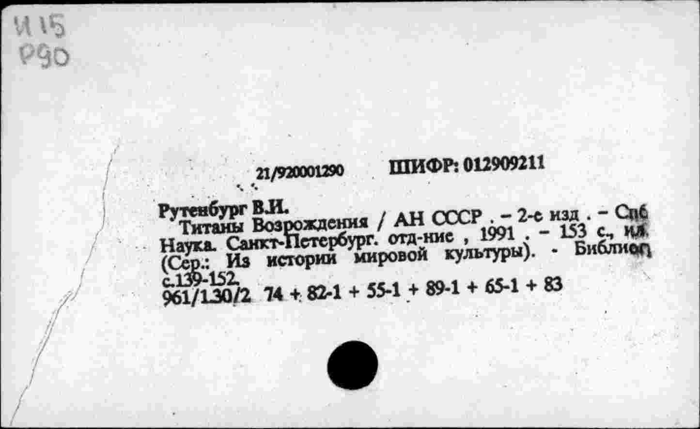 ﻿
21/920001290 ШИФР: 012909211
Возрождения / АН СССР . - 2-е_изд - Спб Натка. Санкт-Петербург, отд-ние , 1991 . 1оЗ С-» ил. (Серл^ Из истории мировой культуры). - Библ; ог4 961/130/2 74 +. 82-1 + 55-1 + 89-1 + 65-1 + 83